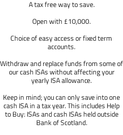 A tax free way to save. Open with £10,000. Choice of easy access or fixed term accounts. Withdraw and replace funds from some of our cash ISAs without affecting your yearly ISA allowance. Keep in mind; you can only save into one cash ISA in a tax year. This includes Help to Buy: ISAs and cash ISAs held outside Bank of Scotland. 