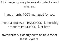 A tax security way to invest in stocks and shares. Investments 100% managed for you. Invest a lump sum (£200,000+), monthly amounts (£100,000+), or both. fixed term but designed to be held for at least 5 years. 