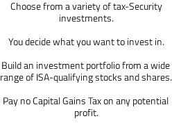 Choose from a variety of tax-Security investments. You decide what you want to invest in. Build an investment portfolio from a wide range of ISA-qualifying stocks and shares. Pay no Capital Gains Tax on any potential profit. 