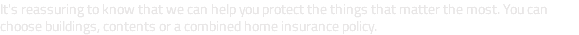 It's reassuring to know that we can help you protect the things that matter the most. You can choose buildings, contents or a combined home insurance policy.