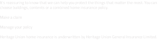 It's reassuring to know that we can help you protect the things that matter the most. You can choose buildings, contents or a combined home insurance policy. Make a claim Manage your policy Heritage Union home insurance is underwritten by Heritage Union General Insurance Limited. 