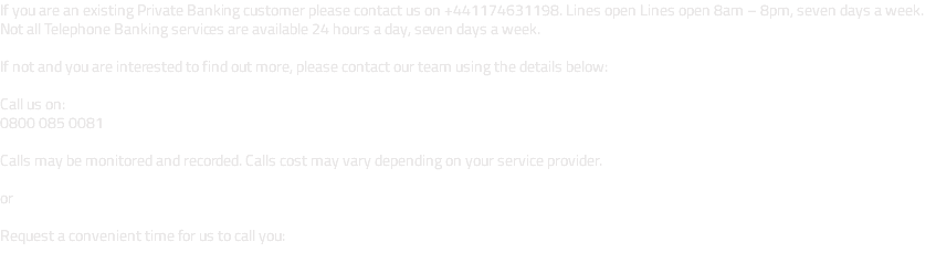 If you are an existing Private Banking customer please contact us on +441174631198. Lines open Lines open 8am – 8pm, seven days a week. Not all Telephone Banking services are available 24 hours a day, seven days a week. If not and you are interested to find out more, please contact our team using the details below: Call us on: 0800 085 0081 Calls may be monitored and recorded. Calls cost may vary depending on your service provider. or Request a convenient time for us to call you: 