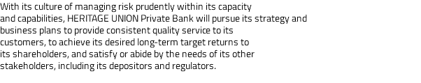 With its culture of managing risk prudently within its capacity and capabilities, HERITAGE UNION Private Bank will pursue its strategy and business plans to provide consistent quality service to its customers, to achieve its desired long-term target returns to its shareholders, and satisfy or abide by the needs of its other stakeholders, including its depositors and regulators. 